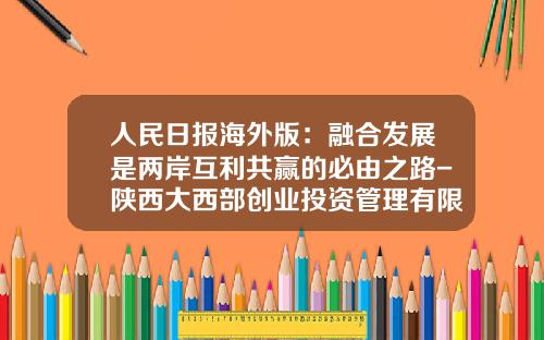 人民日报海外版：融合发展是两岸互利共赢的必由之路-陕西大西部创业投资管理有限公司