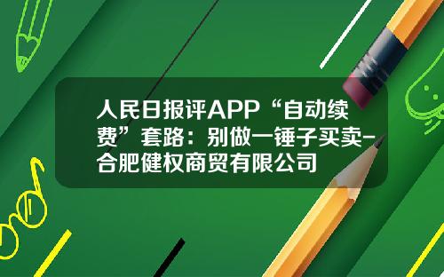 人民日报评APP“自动续费”套路：别做一锤子买卖-合肥健权商贸有限公司