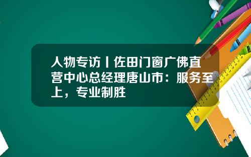 人物专访丨佐田门窗广佛直营中心总经理唐山市：服务至上，专业制胜