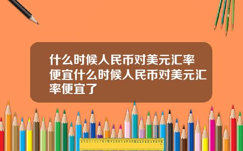 什么时候人民币对美元汇率便宜什么时候人民币对美元汇率便宜了