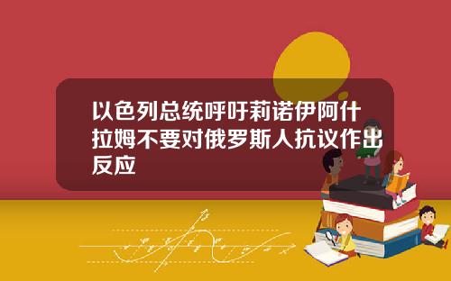 以色列总统呼吁莉诺伊阿什拉姆不要对俄罗斯人抗议作出反应