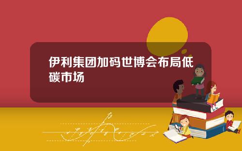 伊利集团加码世博会布局低碳市场