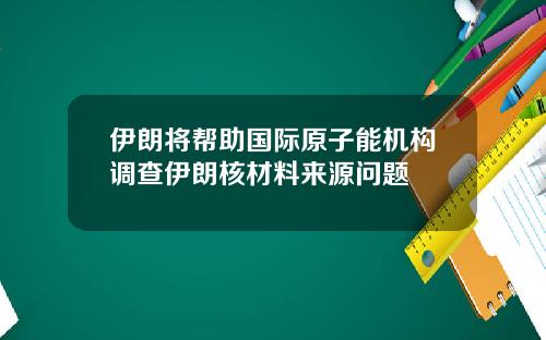 伊朗将帮助国际原子能机构调查伊朗核材料来源问题