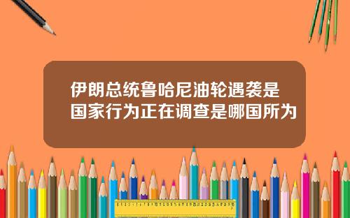 伊朗总统鲁哈尼油轮遇袭是国家行为正在调查是哪国所为