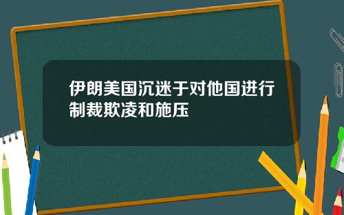 伊朗美国沉迷于对他国进行制裁欺凌和施压
