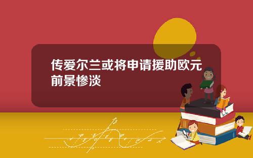 传爱尔兰或将申请援助欧元前景惨淡