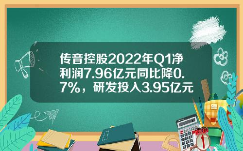 传音控股2022年Q1净利润7.96亿元同比降0.7%，研发投入3.95亿元