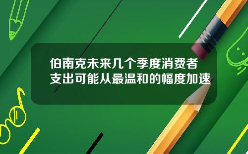 伯南克未来几个季度消费者支出可能从最温和的幅度加速