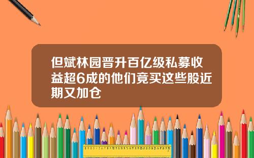 但斌林园晋升百亿级私募收益超6成的他们竟买这些股近期又加仓