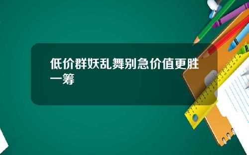 低价群妖乱舞别急价值更胜一筹