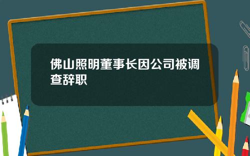 佛山照明董事长因公司被调查辞职