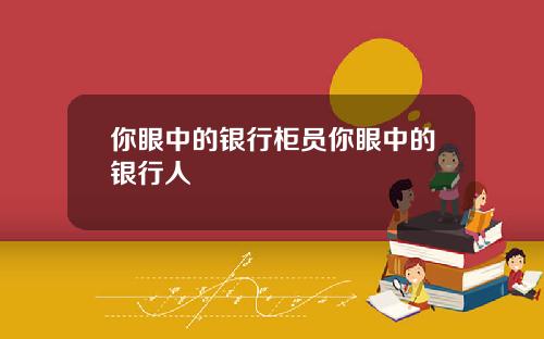 你眼中的银行柜员你眼中的银行人