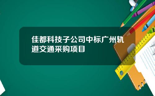 佳都科技子公司中标广州轨道交通采购项目