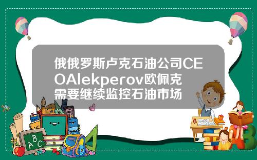 俄俄罗斯卢克石油公司CEOAlekperov欧佩克需要继续监控石油市场
