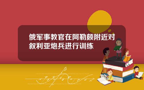 俄军事教官在阿勒颇附近对叙利亚炮兵进行训练