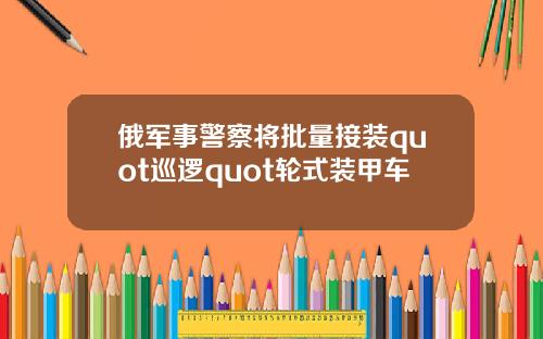 俄军事警察将批量接装quot巡逻quot轮式装甲车