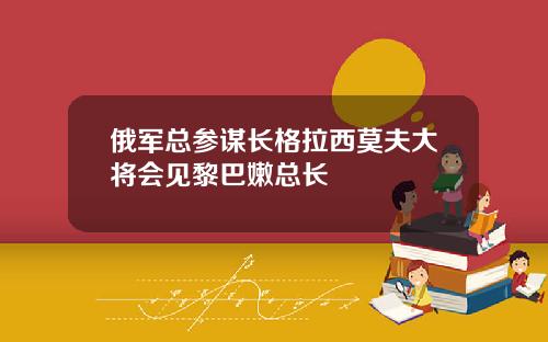 俄军总参谋长格拉西莫夫大将会见黎巴嫩总长