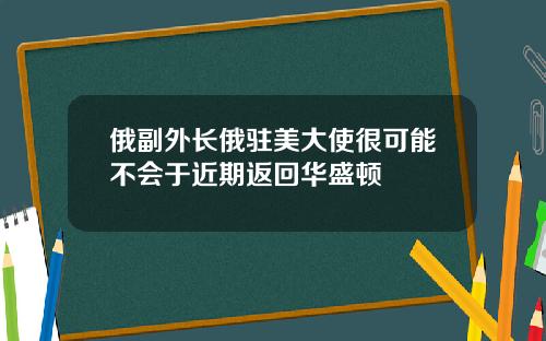 俄副外长俄驻美大使很可能不会于近期返回华盛顿