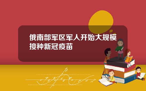 俄南部军区军人开始大规模接种新冠疫苗