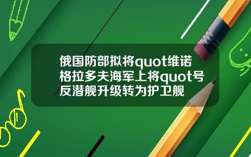 俄国防部拟将quot维诺格拉多夫海军上将quot号反潜舰升级转为护卫舰