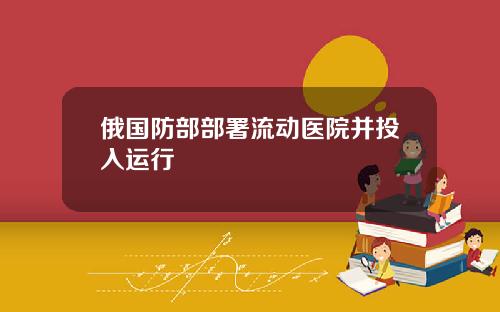 俄国防部部署流动医院并投入运行