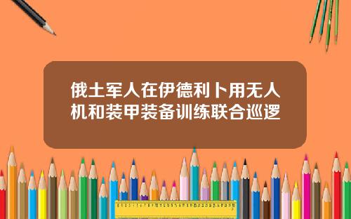 俄土军人在伊德利卜用无人机和装甲装备训练联合巡逻