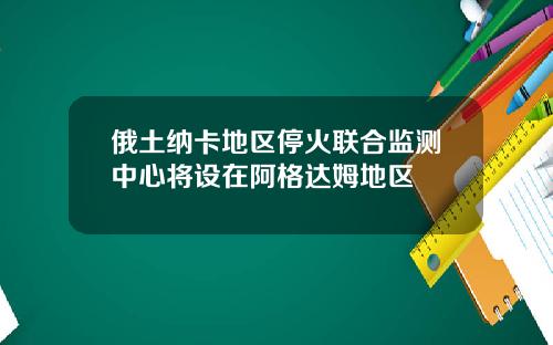 俄土纳卡地区停火联合监测中心将设在阿格达姆地区