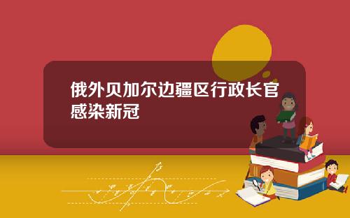 俄外贝加尔边疆区行政长官感染新冠