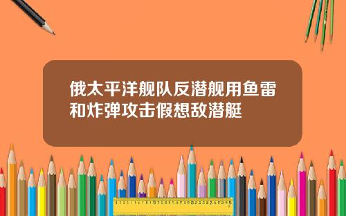 俄太平洋舰队反潜舰用鱼雷和炸弹攻击假想敌潜艇