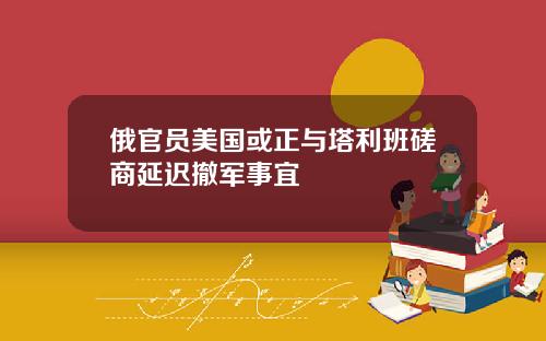 俄官员美国或正与塔利班磋商延迟撤军事宜