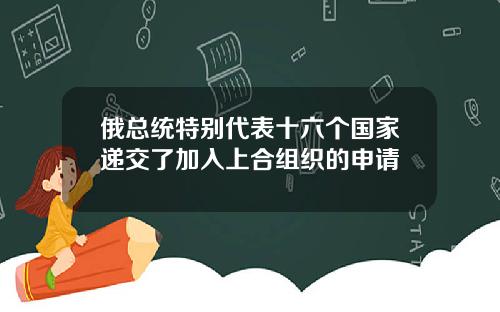 俄总统特别代表十六个国家递交了加入上合组织的申请