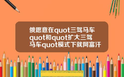 俄愿意在quot三驾马车quot和quot扩大三驾马车quot模式下就阿富汗问题进行沟通