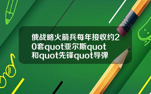 俄战略火箭兵每年接收约20套quot亚尔斯quot和quot先锋quot导弹系统