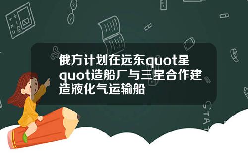 俄方计划在远东quot星quot造船厂与三星合作建造液化气运输船