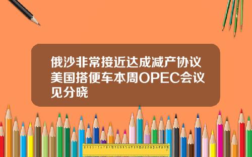 俄沙非常接近达成减产协议美国搭便车本周OPEC会议见分晓