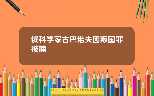 俄科学家古巴诺夫因叛国罪被捕