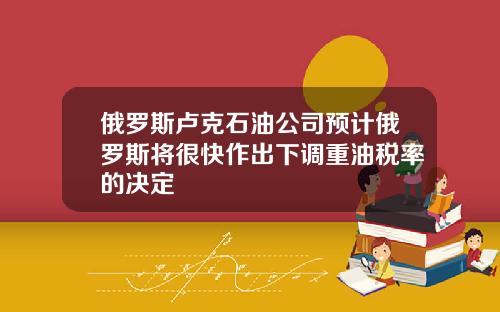 俄罗斯卢克石油公司预计俄罗斯将很快作出下调重油税率的决定
