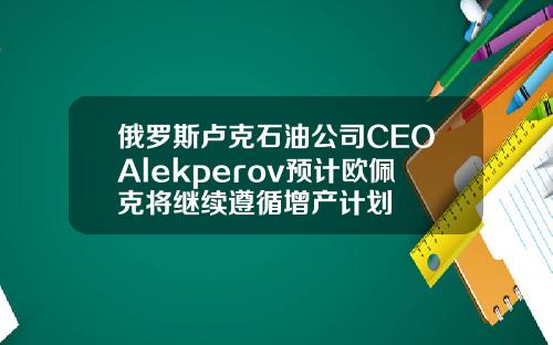 俄罗斯卢克石油公司CEOAlekperov预计欧佩克将继续遵循增产计划