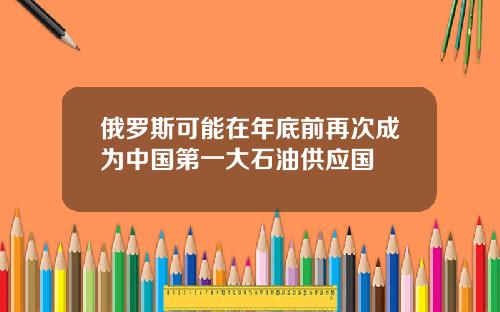 俄罗斯可能在年底前再次成为中国第一大石油供应国