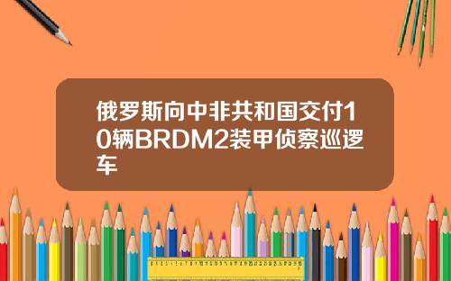 俄罗斯向中非共和国交付10辆BRDM2装甲侦察巡逻车
