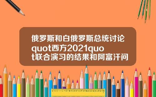 俄罗斯和白俄罗斯总统讨论quot西方2021quot联合演习的结果和阿富汗问题