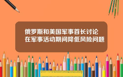 俄罗斯和美国军事首长讨论在军事活动期间降低风险问题