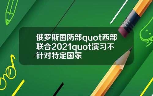 俄罗斯国防部quot西部联合2021quot演习不针对特定国家