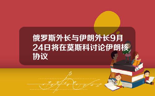 俄罗斯外长与伊朗外长9月24日将在莫斯科讨论伊朗核协议