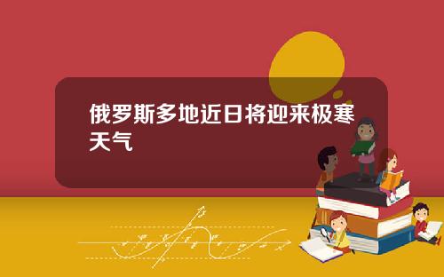 俄罗斯多地近日将迎来极寒天气