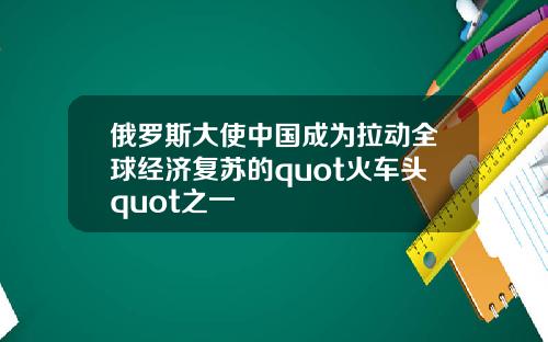 俄罗斯大使中国成为拉动全球经济复苏的quot火车头quot之一