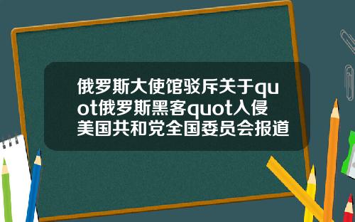 俄罗斯大使馆驳斥关于quot俄罗斯黑客quot入侵美国共和党全国委员会报道