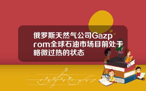 俄罗斯天然气公司Gazprom全球石油市场目前处于略微过热的状态