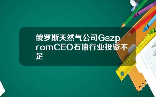 俄罗斯天然气公司GazpromCEO石油行业投资不足