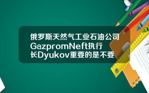 俄罗斯天然气工业石油公司GazpromNeft执行长Dyukov重要的是不要让石油市场过热